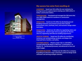 My success has come from excelling at: LEADERSHIP   -  Saved over $15 million for one institution by turning around 16 capital projects totaling over $500 million in today’s construction dollars. TEAM BUILDING   -   Developed and managed the CM teams that won 2005 CMAA award for excellence in construction management. INNOVATING   -  Saved over $4 million by developing ground breaking contractor procurement process that reduced procurement costs, overhead, time, and excessive change orders and claims. NEGOTIATING  -   Saved over $2 million by negotiating claims and avoiding court.  Gained major land use approvals for Russian client by negotiating with Moscow building departments. CREATIVE THINKING   -   Saved over $5 million by contributing numerous cost saving building standards and designs that improved form, function, and safety. CUSTOMER SERVICE   -  Played a major role in a $10 billion concept hailed by the Mayor of Moscow “a masterpiece” on Russian TV.  Coordinated processes, and delivered on time and under budget. CUSTOMER RELATIONS   -   Profited over $2 million for a company by guiding it to become major university’s preferred design-build contractor and winning multiple contracts. University of California, Irvine Sprague Hall Medical Research Laboratory 
