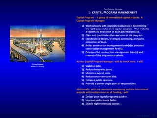 Five Primary Services 1.  CAPITAL PROGRAM MANAGEMENT Capital Program -- A group of interrelated capital projects.  A Capital Program Manager:  Crystal Island Moscow, Russia Works closely with corporate executives in determining the right projects for their capital program.  That includes a systematic evaluation of each potential project. Plans and coordinates the execution of the program. Standardizes designs, leverages purchasing, and gains economies of scale. Builds construction management team(s) or procures construction management firm(s). Oversees the construction management team(s) and success of the program as a whole. As your Capital Program Manager I will do much more.  I will:  Stabilize debt. Reduce borrowing costs. Minimize overall costs. Reduce uncertainty and risk. Enhance public relations. Provide a proven single point of responsibility. Additionally, with my experience overseeing multiple interrelated projects with multiple sources of funding, I will:  Deliver your capital programs quicker. Improve performance faster. Enable higher revenues sooner. 