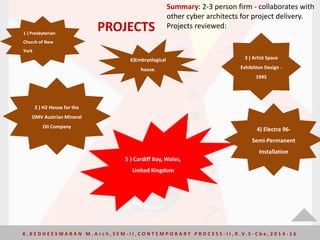 Summary: 2-3 person firm - collaborates with
other cyber architects for project delivery.
Projects reviewed:
1 ) Presbyterian
Church of New
York
2 ) H2 House for the
OMV Austrian Mineral
Oil Company
3 ) Artist Space
Exhibition Design -
1995
4) Electra 96-
Semi-Permanent
Installation
5 ) Cardiff Bay, Wales,
United Kingdom
6)Embryological
house.
PROJECTS
K . K E D H E E S W A R A N M . A r c h , S E M - I I , C O N T E M P O R A R Y P R O C E S S - I I , R . V. S - C b e , 2 0 1 4 - 1 6
 