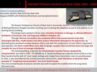 A Multi-Functional Addition
Sunnyside, Queens, New York City, New York
GregLynnFORM with M.McInturfArchitects and GarofaloArchitects
The Korean Presbyterian Church of New York in Sunnyside, Queens, is the collaborative effort
of Michael McInturf, Douglas Garofalo and Greg Lynn involving the adaptive re-use of and addition to an
existing factory building.
The design team worked in three cities; Garofalo Architects in Chicago, IL, Michael McInturf
Architects in Cincinnati, OH, and Greg Lynn FORM in Hoboken, NJ.
Through internet connection, the combined offices had a seven-person team that
exchanged CAD files, model photos and other project information throughout the typical day. By
distributing the workload variably between offices and with the combination of each office’s experience
and expertise, the three small offices were able to design a project that would have been too large and
complex for any of them to manage individually.
The existing building, originally the Knickerbocker Laundry Factory, designed by
Irving Fenichel, was built in 1932. The 88,000-sq. ft. factory building was originally constructed as a two-
floor laundry facility with 15’ clear height ceilings and a large three-story boiler room to provide power.
In 1932, it was described by the architectural and cultural critic, Lewis Mumford, as America’s best
example of “misplaced monumentality” due to its South facade.
The monumental facade of precast concrete was built to exploit the visibility from the Long Island
Railroad tracks.
PRESBRYTERIAN CHURCH of NEW YORK 1995 - 19981
K . K E D H E E S W A R A N M . A r c h , S E M - I I , C O N T E M P O R A R Y P R O C E S S - I I , R . V. S - C b e , 2 0 1 4 - 1 6
 