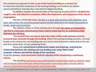 The architectural approach to the re-use of the factory building as a church was
to retain the industrial vocabulary of the existing building and transform its interior
spaces and exterior massing into a new kind of religious building.
he addition exploits the eccentricities of the existing structure which is divided into
roughIts scale and industrial vocabulary reflect the importance and uniqueness of the church
congregation.
The form of the two areas; the first is a large shed structure with repetitive, long
span, open areas; the second structural system of steel elements to the South vary greatly in
length, depth and orientation.
The addition relates to these existing areas through two types of construction;
the first is a long span shed structure that is clad in metal and has an undulating shape
following the rail lines;
The second forms are stucco clad entry tubes which snake between existing
structural bays vertically through the building. Where the existing building presents a vertical
facade to the railway the new building sets up a much more horizontal relationship to the site
with this combination of low undulating forms.
Along with conventional architectural models and drawings, analyzing the
relationship between the existing and new building uses using “Meta-blob”
computer software derived the design of the sanctuary.
Using this process, local constraints could be adjusted while maintaining a continuous
volume.
The resulting massing that was produced was transformed as both an exterior metal
roof enclosure constructed with identical long span trusses and a more intricate interior
volume of louvered hung ceiling panels and faceted walls.
K . K E D H E E S W A R A N M . A r c h , S E M - I I , C O N T E M P O R A R Y P R O C E S S - I I , R . V. S - C b e , 2 0 1 4 - 1 6
 
