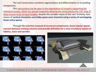 The roof construction combines regularization and differentiation in its building
components.
This concurrence can be seen in the organization of columns supporting the
individual trusses, which are spaced irregularly allowing the joists bracing the 135’ long, 8’
deep trusses to be of equal lengths, despite the variable slopes of the roof. Similarly, new
means of vertical circulation and lobby space were invented using a series of overlapping
linear entry spaces.
Through the selective removal of structural components, these tubular spaces
connect between existing columns and provide definition for a new circulatory system of
lobbies, stairs and corridor.
K . K E D H E E S W A R A N M . A r c h , S E M - I I , C O N T E M P O R A R Y P R O C E S S - I I , R . V. S - C b e , 2 0 1 4 - 1 6
 