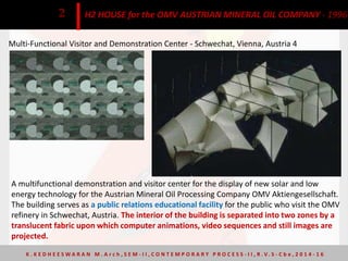 Multi-Functional Visitor and Demonstration Center - Schwechat, Vienna, Austria 4
H2 HOUSE for the OMV AUSTRIAN MINERAL OIL COMPANY - 19962
A multifunctional demonstration and visitor center for the display of new solar and low
energy technology for the Austrian Mineral Oil Processing Company OMV Aktiengesellschaft.
The building serves as a public relations educational facility for the public who visit the OMV
refinery in Schwechat, Austria. The interior of the building is separated into two zones by a
translucent fabric upon which computer animations, video sequences and still images are
projected.
K . K E D H E E S W A R A N M . A r c h , S E M - I I , C O N T E M P O R A R Y P R O C E S S - I I , R . V. S - C b e , 2 0 1 4 - 1 6
 