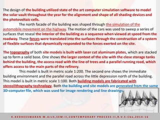 The design of the building utilized state of the art computer simulation software to model
the solar vault throughout the year for the alignment and shape of all shading devices and
the photovoltaic cells.
The north facade of the building was shaped through the simulation of the
automobile movement on the highway. The motion of the cars was used to sweep a series of
surfaces that reveal the interior of the building as a sequence when viewed at speed from the
roadway. These forces were translated into the surfaces through the construction of a system
of flexible surfaces that dynamically responded to the forces exerted on the site.
The topography of both site models is built with laser cut aluminum plates, which are stacked
up to form a solid base. One shows the larger context of the site with the close storage tanks
behind the building, the access road with the line of trees and a parallel running road, which
offers access to the main parts of the refinery.
This model is built in metric scale 1:200. The second one shows the immediate
building environment and the parallel road across the little depression north of the building.
This model is built in metric scale 1:100. Both building models are fabricated with
stereolithography technology. Both the building and site models are generated from the same
3D-computer file, which was used for image rendering and line drawings.
K . K E D H E E S W A R A N M . A r c h , S E M - I I , C O N T E M P O R A R Y P R O C E S S - I I , R . V. S - C b e , 2 0 1 4 - 1 6
 