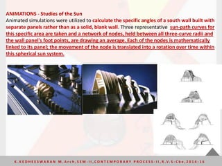 ANIMATIONS - Studies of the Sun
Animated simulations were utilized to calculate the specific angles of a south wall built with
separate panels rather than as a solid, blank wall. Three representative sun-path curves for
this specific area are taken and a network of nodes, held between all three-curve radii and
the wall panel's foot points, are drawing an average. Each of the nodes is mathematically
linked to its panel; the movement of the node is translated into a rotation over time within
this spherical sun system.
K . K E D H E E S W A R A N M . A r c h , S E M - I I , C O N T E M P O R A R Y P R O C E S S - I I , R . V. S - C b e , 2 0 1 4 - 1 6
 