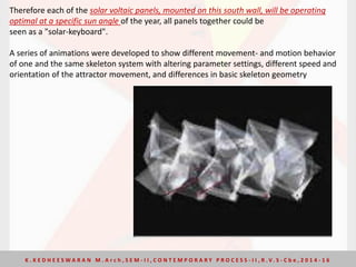 Therefore each of the solar voltaic panels, mounted on this south wall, will be operating
optimal at a specific sun angle of the year, all panels together could be
seen as a "solar-keyboard".
A series of animations were developed to show different movement- and motion behavior
of one and the same skeleton system with altering parameter settings, different speed and
orientation of the attractor movement, and differences in basic skeleton geometry
K . K E D H E E S W A R A N M . A r c h , S E M - I I , C O N T E M P O R A R Y P R O C E S S - I I , R . V. S - C b e , 2 0 1 4 - 1 6
 
