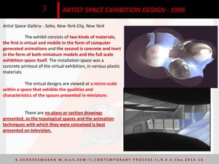 Artist Space Gallery - Soho, New York City, New York
ARTIST SPACE EXHIBITION DESIGN - 19953
The exhibit consists of two kinds of materials,
the first is virtual and mobile in the form of computer
generated animations and the second is concrete and inert
in the form of both miniature models and the full scale
exhibition space itself. The installation space was a
concrete printout of the virtual exhibition, in various plastic
materials.
The virtual designs are viewed at a micro-scale
within a space that exhibits the qualities and
characteristics of the spaces presented in miniature.
There are no plans or section drawings
presented, as the topological spaces and the animation
techniques with which they were conceived is best
presented on television.
K . K E D H E E S W A R A N M . A r c h , S E M - I I , C O N T E M P O R A R Y P R O C E S S - I I , R . V. S - C b e , 2 0 1 4 - 1 6
 