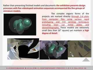 Rather than presenting finished models and documents the exhibition presents design
processes with five videotaped animation sequences accompanied the five groups of
miniature models.
The complex organic forms of the
projects are realized directly through 3-d plots
from computer files using various rapid
prototyping and 3-D printing techniques
including laser cut metal plates and
stereolithography. These models are extremely
small (less than 10” square) yet maintain a high
degree of detail.
K . K E D H E E S W A R A N M . A r c h , S E M - I I , C O N T E M P O R A R Y P R O C E S S - I I , R . V. S - C b e , 2 0 1 4 - 1 6
 
