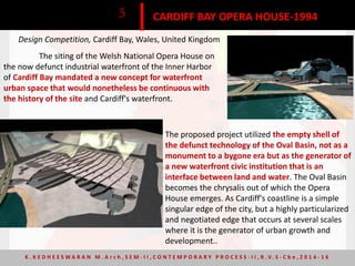 CARDIFF BAY OPERA HOUSE-19945
Design Competition, Cardiff Bay, Wales, United Kingdom
The siting of the Welsh National Opera House on
the now defunct industrial waterfront of the Inner Harbor
of Cardiff Bay mandated a new concept for waterfront
urban space that would nonetheless be continuous with
the history of the site and Cardiff's waterfront.
The proposed project utilized the empty shell of
the defunct technology of the Oval Basin, not as a
monument to a bygone era but as the generator of
a new waterfront civic institution that is an
interface between land and water. The Oval Basin
becomes the chrysalis out of which the Opera
House emerges. As Cardiff's coastline is a simple
singular edge of the city, but a highly particularized
and negotiated edge that occurs at several scales
where it is the generator of urban growth and
development..
K . K E D H E E S W A R A N M . A r c h , S E M - I I , C O N T E M P O R A R Y P R O C E S S - I I , R . V. S - C b e , 2 0 1 4 - 1 6
 
