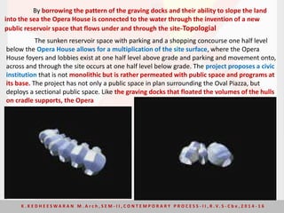 The sunken reservoir space with parking and a shopping concourse one half level
below the Opera House allows for a multiplication of the site surface, where the Opera
House foyers and lobbies exist at one half level above grade and parking and movement onto,
across and through the site occurs at one half level below grade. The project proposes a civic
institution that is not monolithic but is rather permeated with public space and programs at
its base. The project has not only a public space in plan surrounding the Oval Piazza, but
deploys a sectional public space. Like the graving docks that floated the volumes of the hulls
on cradle supports, the Opera
By borrowing the pattern of the graving docks and their ability to slope the land
into the sea the Opera House is connected to the water through the invention of a new
public reservoir space that flows under and through the site-Topologial
K . K E D H E E S W A R A N M . A r c h , S E M - I I , C O N T E M P O R A R Y P R O C E S S - I I , R . V. S - C b e , 2 0 1 4 - 1 6
 