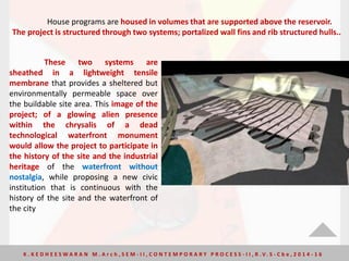 House programs are housed in volumes that are supported above the reservoir.
The project is structured through two systems; portalized wall fins and rib structured hulls..
These two systems are
sheathed in a lightweight tensile
membrane that provides a sheltered but
environmentally permeable space over
the buildable site area. This image of the
project; of a glowing alien presence
within the chrysalis of a dead
technological waterfront monument
would allow the project to participate in
the history of the site and the industrial
heritage of the waterfront without
nostalgia, while proposing a new civic
institution that is continuous with the
history of the site and the waterfront of
the city
K . K E D H E E S W A R A N M . A r c h , S E M - I I , C O N T E M P O R A R Y P R O C E S S - I I , R . V. S - C b e , 2 0 1 4 - 1 6
 