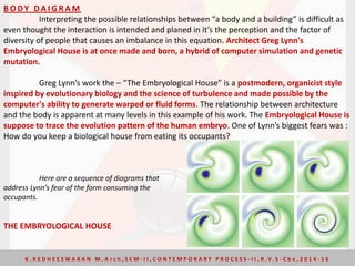 B O DY DA I G R A M
Interpreting the possible relationships between “a body and a building” is difficult as
even thought the interaction is intended and planed in it’s the perception and the factor of
diversity of people that causes an imbalance in this equation. Architect Greg Lynn's
Embryological House is at once made and born, a hybrid of computer simulation and genetic
mutation.
Greg Lynn’s work the – “The Embryological House” is a postmodern, organicist style
inspired by evolutionary biology and the science of turbulence and made possible by the
computer's ability to generate warped or fluid forms. The relationship between architecture
and the body is apparent at many levels in this example of his work. The Embryological House is
suppose to trace the evolution pattern of the human embryo. One of Lynn’s biggest fears was :
How do you keep a biological house from eating its occupants?
Here are a sequence of diagrams that
address Lynn’s fear of the form consuming the
occupants.
THE EMBRYOLOGICAL HOUSE
K . K E D H E E S W A R A N M . A r c h , S E M - I I , C O N T E M P O R A R Y P R O C E S S - I I , R . V. S - C b e , 2 0 1 4 - 1 6
 