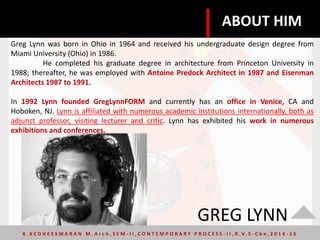 GREG LYNN
Greg Lynn was born in Ohio in 1964 and received his undergraduate design degree from
Miami University (Ohio) in 1986.
He completed his graduate degree in architecture from Princeton University in
1988; thereafter, he was employed with Antoine Predock Architect in 1987 and Eisenman
Architects 1987 to 1991.
In 1992 Lynn founded GregLynnFORM and currently has an office in Venice, CA and
Hoboken, NJ. Lynn is affiliated with numerous academic institutions internationally, both as
adjunct professor, visiting lecturer and critic. Lynn has exhibited his work in numerous
exhibitions and conferences.
ABOUT HIM
K . K E D H E E S W A R A N M . A r c h , S E M - I I , C O N T E M P O R A R Y P R O C E S S - I I , R . V. S - C b e , 2 0 1 4 - 1 6
 