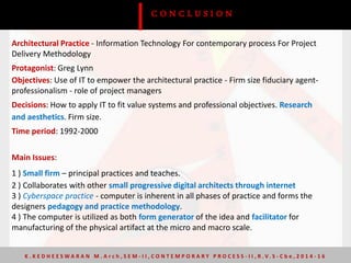 Architectural Practice - Information Technology For contemporary process For Project
Delivery Methodology
Protagonist: Greg Lynn
Objectives: Use of IT to empower the architectural practice - Firm size fiduciary agent-
professionalism - role of project managers
Decisions: How to apply IT to fit value systems and professional objectives. Research
and aesthetics. Firm size.
Time period: 1992-2000
Main Issues:
1 ) Small firm – principal practices and teaches.
2 ) Collaborates with other small progressive digital architects through internet
3 ) Cyberspace practice - computer is inherent in all phases of practice and forms the
designers pedagogy and practice methodology.
4 ) The computer is utilized as both form generator of the idea and facilitator for
manufacturing of the physical artifact at the micro and macro scale.
C O N C L U S I O N
K . K E D H E E S W A R A N M . A r c h , S E M - I I , C O N T E M P O R A R Y P R O C E S S - I I , R . V. S - C b e , 2 0 1 4 - 1 6
 