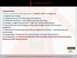 INNOVATIONS:
1 ) Uses computer as form generator – problem solver – energy, etc.
2 ) Digital team design.
3 ) Experimental use of technology and software.
4 ) CADCAM interfaced – links design and manufacturing.
5 ) Designs in digital environment – high tech media presentations.
6 ) Successful use of technology to meet tight budget and time for museum
exhibition.
7 ) Direct link of creative genesis of idea to digital environment - manufacturing and
construction.
8 ) Computing is inherent in the rationalization of project design forces.
9 ) Computing is an inherent component of the interplay of geometric form and spatial
discovery in the design process.
C O N C L U S I O N
K . K E D H E E S W A R A N M . A r c h , S E M - I I , C O N T E M P O R A R Y P R O C E S S - I I , R . V. S - C b e , 2 0 1 4 - 1 6
HOME
 