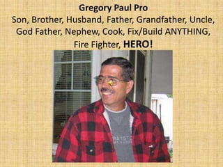 Gregory Paul Pro
Son, Brother, Husband, Father, Grandfather, Uncle,
God Father, Nephew, Cook, Fix/Build ANYTHING,
Fire Fighter, HERO!
 
