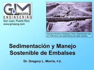 Sedimentación y Manejo
Sostenible de Embalses
Dr. Gregory L. Morris, P.E.
San Juan, Puerto Rico
www.gmaeng.com
Represa Romano (Harbaque, Síria). Abandonado más
de 1000 años y los sedimentos aún están intactos.
 