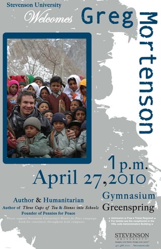 Stevenson University




                                  1 p.m.
                         April 27,2010
       Author & Humanitarian
                                                                                    Gymnasium
A uthor of T hree Cups of Te a & S t o n e s i n t o S cho o l s
              Fo u n d e r o f P e n n i e s f o r P e a c e
                                                                                    Greenspring
  Pleas e s u p p o rt S teven s o n U n i ver sity's Pennies for Peace campaign.    Admission is Free Ticket Required
             L o o k fo r c o n ta i n er s th roughout both campuses.               For tickets see the receptionist in the
                                                                                     Villa Julie Administration Building




                                                                                        410.486.7000     Stevenson.edu
 