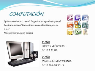 COMPUTACIÓN
Quieres escribir un cuento? Organizar tu agenda de gastos?
Realizar un video? Comunicarte conun familiar queesta
lejos?
No esperes más, veny estudia
1°AÑO
LUNESY MIÉRCOLES
DE18A21 HS.
2°AÑO
MARTES,JUEVESYVIERNES
DE18.30A20.30HS.
 