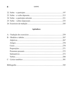 8|                                                 sumário



22. Verbo – o particípio ...............................................................................197
23. Verbo – o verbo depoente......................................................................213
24. Verbo – o particípio articular ................................................................221
25. Verbo – verbos impessoais ....................................................................235
26. exercícios de tradução ..........................................................................245

                                                Apêndices

A – tradução dos exercícios .......................................................................259
B – Modelos e tabelas .................................................................................267
   Adjetivos ...............................................................................................267
   Artigos...................................................................................................270
   Casos .....................................................................................................270
   Preposições............................................................................................271
   Pronomes pessoais ................................................................................272
   Substantivos ..........................................................................................273
   Verbos....................................................................................................280
C – Léxico analítico ....................................................................................301

Bibliografia .................................................................................................345
 