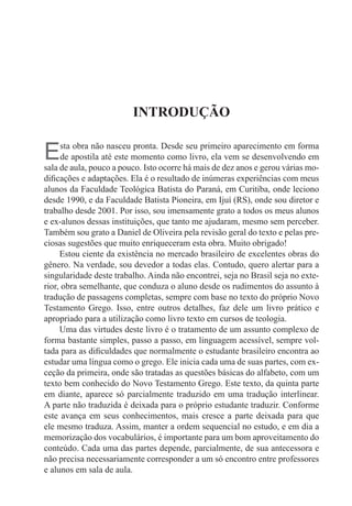 INTRODUÇÃO


E     sta obra não nasceu pronta. Desde seu primeiro aparecimento em forma
      de apostila até este momento como livro, ela vem se desenvolvendo em
sala de aula, pouco a pouco. Isto ocorre há mais de dez anos e gerou várias mo-
dificações e adaptações. Ela é o resultado de inúmeras experiências com meus
alunos da Faculdade teológica Batista do Paraná, em Curitiba, onde leciono
desde 1990, e da Faculdade Batista Pioneira, em Ijuí (RS), onde sou diretor e
trabalho desde 2001. Por isso, sou imensamente grato a todos os meus alunos
e ex-alunos dessas instituições, que tanto me ajudaram, mesmo sem perceber.
também sou grato a Daniel de Oliveira pela revisão geral do texto e pelas pre-
ciosas sugestões que muito enriqueceram esta obra. Muito obrigado!
     Estou ciente da existência no mercado brasileiro de excelentes obras do
gênero. Na verdade, sou devedor a todas elas. Contudo, quero alertar para a
singularidade deste trabalho. Ainda não encontrei, seja no Brasil seja no exte-
rior, obra semelhante, que conduza o aluno desde os rudimentos do assunto à
tradução de passagens completas, sempre com base no texto do próprio Novo
testamento Grego. Isso, entre outros detalhes, faz dele um livro prático e
apropriado para a utilização como livro texto em cursos de teologia.
     Uma das virtudes deste livro é o tratamento de um assunto complexo de
forma bastante simples, passo a passo, em linguagem acessível, sempre vol-
tada para as dificuldades que normalmente o estudante brasileiro encontra ao
estudar uma língua como o grego. ele inicia cada uma de suas partes, com ex-
ceção da primeira, onde são tratadas as questões básicas do alfabeto, com um
texto bem conhecido do Novo Testamento Grego. Este texto, da quinta parte
em diante, aparece só parcialmente traduzido em uma tradução interlinear.
A parte não traduzida é deixada para o próprio estudante traduzir. Conforme
este avança em seus conhecimentos, mais cresce a parte deixada para que
ele mesmo traduza. Assim, manter a ordem sequencial no estudo, e em dia a
memorização dos vocabulários, é importante para um bom aproveitamento do
conteúdo. Cada uma das partes depende, parcialmente, de sua antecessora e
não precisa necessariamente corresponder a um só encontro entre professores
e alunos em sala de aula.
 