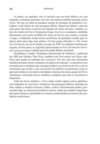12 |                              introdução



     As partes, ou capítulos, não só iniciam com um texto bíblico, em cuja
tradução o estudante participa, mas têm suas ênfases também baseadas nestes
textos. Ou seja, ao tratar de qualquer assunto de destaque da gramática o es-
tudante o fará dentro de uma passagem bíblica. Depois de tratado o tema de
cada parte são feitos exercícios de tradução de textos diversos, também, to-
dos eles tirados do Novo Testamento Grego. Isso leva o estudante a trabalhar
diretamente com textos da Bíblia do início ao fim de seus estudos, evitando
o longo e enfadonho estudo teórico preliminar da gramática isolada para só
depois partir para algo mais prático. O texto grego utilizado é o The Greek
New Testament, em sua 4ª edição revisada, de 1994. As traduções interlineares
seguem, em boa parte, as sugestões apresentadas no Novo Testamento interli-
near grego-português editado pela Sociedade Bíblica do Brasil.
     Semelhante à minha “Gramática Instrumental do Hebraico”, publicada
em 2005 por Edições Vida Nova, também este livro possui um léxico ana-
lítico para ajudar na tradução dos exercícios. ele tem sido uma ferramenta
fundamental para treinar estudantes na prática da tradução. A experiência tem
mostrado que o estudante que consegue traduzir os exercícios do livro, com as
orientações que recebe e com este auxílio do analítico em particular, torna-se
apto para traduzir com relativa facilidade a maioria dos textos gregos do Novo
testamento, utilizando léxicos analíticos completos que hoje se encontram à
disposição.
     Além do léxico analítico, o livro ainda contém alguns outros apêndices
com traduções de exercícios, referências das passagens bíblicas utilizadas na
obra, tabelas e modelos diversos. Enfim, a obra é extremamente prática, pro-
curando fugir ao máximo da tendência teórica, ainda que também importante
para quem deseja se aprofundar no assunto, predominante na maioria das gra-
máticas tradicionais.
 