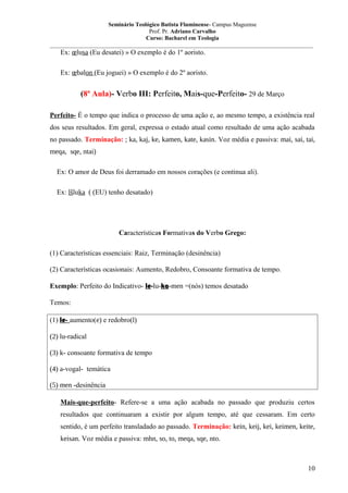 Seminário Teológico Batista Fluminense- Campus Mageense
Prof. Pr. Adriano Carvalho
Curso: Bacharel em Teologia
__________________________________________________________________________________________

Ex: œlusa (Eu desatei) » O exemplo é do 1º aoristo.
Ex: œbalon (Eu joguei) » O exemplo é do 2º aoristo.

(8ª Aula)- Verbo III: Perfeito, Mais-que-Perfeito- 29 de Março
Perfeito- É o tempo que indica o processo de uma ação e, ao mesmo tempo, a existência real
dos seus resultados. Em geral, expressa o estado atual como resultado de uma ação acabada
no passado. Terminação: ; ka, kaj, ke, kamen, kate, kasin. Voz média e passiva: mai, sai, tai,
meqa, sqe, ntai)
Ex: O amor de Deus foi derramado em nossos corações (e continua ali).
Ex: lšluka ( (EU) tenho desatado)

Características Formativas do Verbo Grego:
(1) Características essenciais: Raiz, Terminação (desinência)
(2) Características ocasionais: Aumento, Redobro, Consoante formativa de tempo.
Exemplo: Perfeito do Indicativo- le-lu-ka-men =(nós) temos desatado
Temos:
(1) le- aumento(e) e redobro(l)
(2) lu-radical
(3) k- consoante formativa de tempo
(4) a-vogal- temática
(5) men -desinência
Mais-que-perfeito- Refere-se a uma ação acabada no passado que produziu certos
resultados que continuaram a existir por algum tempo, até que cessaram. Em certo
sentido, é um perfeito transladado ao passado. Terminação: kein, keij, kei, keimen, keite,
keisan. Voz média e passiva: mhn, so, to, meqa, sqe, nto.

10

 