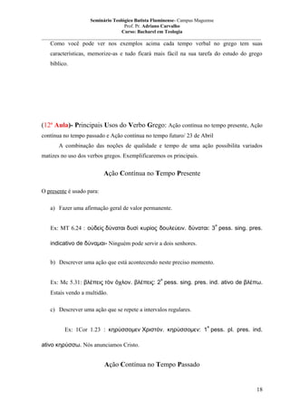 Seminário Teológico Batista Fluminense- Campus Mageense
Prof. Pr. Adriano Carvalho
Curso: Bacharel em Teologia
__________________________________________________________________________________________

Como você pode ver nos exemplos acima cada tempo verbal no grego tem suas
características, memorize-as e tudo ficará mais fácil na sua tarefa do estudo do grego
bíblico.

(12ª Aula)- Principais Usos do Verbo Grego: Ação contínua no tempo presente, Ação
contínua no tempo passado e Ação contínua no tempo futuro/ 23 de Abril
A combinação das noções de qualidade e tempo de uma ação possibilita variados
matizes no uso dos verbos gregos. Exemplificaremos os principais.

Ação Contínua no Tempo Presente
O presente é usado para:
a) Fazer uma afirmação geral de valor permanente.
a

Ex: MT 6.24 : οὐδεὶς δύναται δυσὶ κυρίος δουλεύειν. δύναται: 3 pess. sing. pres.
indicativo de δύναμαι- Ninguém pode servir a dois senhores.
b) Descrever uma ação que está acontecendo neste preciso momento.
a

Ex: Mc 5.31: βλέπεις τὸν ὄχλον. βλέπεις: 2 pess. sing. pres. ind. ativo de βλέπω.
Estais vendo a multidão.
c) Descrever uma ação que se repete a intervalos regulares.
a

Ex: 1Cor 1.23 : κηρύσσομεν Χριστόν. κηρύσσομεν: 1 pess. pl. pres. ind.
ativo κηρύσσω. Nós anunciamos Cristo.

Ação Contínua no Tempo Passado

18

 