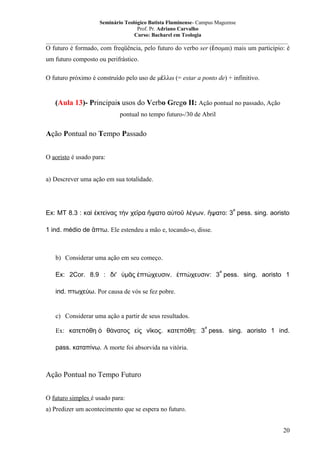Seminário Teológico Batista Fluminense- Campus Mageense
Prof. Pr. Adriano Carvalho
Curso: Bacharel em Teologia
__________________________________________________________________________________________

O futuro é formado, com freqüência, pelo futuro do verbo ser (ἔσομαι) mais um particípio: é
um futuro composto ou perifrástico.
O futuro próximo é construído pelo uso de μέλλω (= estar a ponto de) + infinitivo.

(Aula 13)- Principais usos do Verbo Grego II: Ação pontual no passado, Ação
pontual no tempo futuro-/30 de Abril

Ação Pontual no Tempo Passado
O aoristo é usado para:
a) Descrever uma ação em sua totalidade.

a

Ex: MT 8.3 : καὶ ἐκτείνας τὴν χεῖρα ἥψατο αὐτοῦ λέγων. ἥψατο: 3 pess. sing. aoristo
1 ind. médio de ἅπτω. Ele estendeu a mão e, tocando-o, disse.

b) Considerar uma ação em seu começo.
a

Ex: 2Cor. 8.9 : δι' ὑμᾶς ἐπτώχευσιν. ἐπτώχευσιν: 3 pess. sing. aoristo 1
ind. πτωχεύω. Por causa de vós se fez pobre.

c) Considerar uma ação a partir de seus resultados.
a

Ex: κατεπόθη ὁ θάνατος εἰς νῖκος. κατεπόθη: 3 pess. sing. aoristo 1 ind.
pass. καταπίνω. A morte foi absorvida na vitória.

Ação Pontual no Tempo Futuro
O futuro simples é usado para:
a) Predizer um acontecimento que se espera no futuro.
20

 