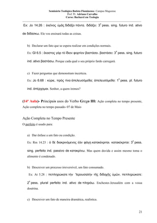 Seminário Teológico Batista Fluminense- Campus Mageense
Prof. Pr. Adriano Carvalho
Curso: Bacharel em Teologia
__________________________________________________________________________________________
a

Ex: Jo 14.26 : ἐκεῖνος ὑμᾶς διδάξει πάντα. διδάξει: 3 pess. sing. futuro ind. ativo
de διδάσκω. Ele vos ensinará todas as coisas.

b) Declarar um fato que se espera realizar em condições normais.
a

Ex: Gl 6.5 : ἕκαστος γὰρ τὸ ἴδιον φορτίον βαστάσει. βαστάσει: 3 pess. sing. futuro
ind. ativo βαστάσω. Porque cada qual o seu próprio fardo carregará.

c) Fazer perguntas que demonstram incerteza.
a

Ex: Jo 6.68 : κύριε, πρὸς τίνα ἀπελευσόμεθα; ἀπελευσόμεθα: 1 pess. pl. futuro
ind. ἀπέρχομαι. Senhor, a quem iremos?

(14ª Aula)- Principais usos do Verbo Grego III: Ação completa no tempo presente,
Ação completa no tempo passado- 07 de Maio

Ação Completa no Tempo Presente
O perfeito é usado para:
a) Dar ênfase a um fato ou condição.
a

Ex: Rm 14.23 : ὁ δὲ διακρινόμενος ἐὰν φάγῃ κατακέκριται. κατακέκριται: 3 pess.
sing. perfeito ind. passivo de κατακρίνω. Mas quem duvida e assim mesmo toma o
alimento é condenado.
b) Descrever um processo irreversível, um fato consumado.
Ex: At 5.28 : πεπληρώκατε τὴν 'Ιερουσαλήν τῆς διδαχῆς ὑμῶν. πεπληρώκατε:
a

2 pess. plural perfeito ind. ativo de πληρόω. Enchestes Jerusalém com a vossa
doutrina.
c) Descrever um fato de maneira dramática, realística.

21

 