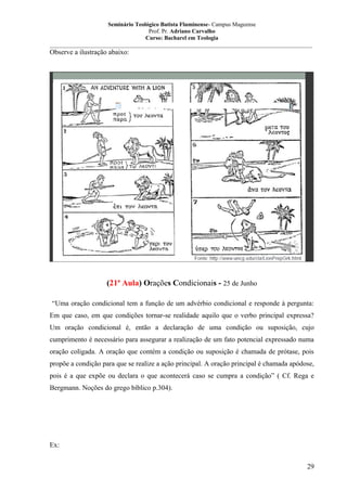 Seminário Teológico Batista Fluminense- Campus Mageense
Prof. Pr. Adriano Carvalho
Curso: Bacharel em Teologia
__________________________________________________________________________________________

Observe a ilustração abaixo:

(21ª Aula) Orações Condicionais - 25 de Junho
“Uma oração condicional tem a função de um advérbio condicional e responde à pergunta:
Em que caso, em que condições tornar-se realidade aquilo que o verbo principal expressa?
Um oração condicional é, então a declaração de uma condição ou suposição, cujo
cumprimento é necessário para assegurar a realização de um fato potencial expressado numa
oração coligada. A oração que contém a condição ou suposição é chamada de prótase, pois
propõe a condição para que se realize a ação principal. A oração principal é chamada apódose,
pois é a que expõe ou declara o que acontecerá caso se cumpra a condição” ( Cf. Rega e
Bergmann. Noções do grego bíblico p.304).

Ex:
29

 