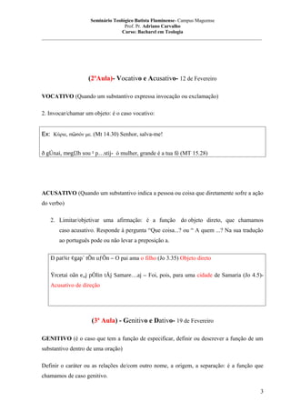Seminário Teológico Batista Fluminense- Campus Mageense
Prof. Pr. Adriano Carvalho
Curso: Bacharel em Teologia
__________________________________________________________________________________________

(2ªAula)- Vocativo e Acusativo- 12 de Fevereiro
VOCATIVO (Quando um substantivo expressa invocação ou exclamação)
2. Invocar/chamar um objeto: é o caso vocativo:
Ex: Κύριε, σῶσόν με. (Mt 14.30) Senhor, salva-me!
ð gÚnai, meg£lh sou ¹ p…stij- ó mulher, grande é a tua fé (MT 15.28)

ACUSATIVO (Quando um substantivo indica a pessoa ou coisa que diretamente sofre a ação
do verbo)
2. Limitar/objetivar uma afirmação: é a função do objeto direto, que chamamos
caso acusativo. Responde à pergunta “Que coisa...? ou “ A quem ...? Na sua tradução
ao português pode ou não levar a preposição a.
Ð pat¾r ¢gap´ tÕn uƒÕn – O pai ama o filho (Jo 3.35) Objeto direto
Ÿrcetai oân e„j pÒlin tÁj Samare…aj – Foi, pois, para uma cidade de Samaria (Jo 4.5)Acusativo de direção

(3ª Aula) - Genitivo e Dativo- 19 de Fevereiro
GENITIVO (é o caso que tem a função de especificar, definir ou descrever a função de um
substantivo dentro de uma oração)
Definir o caráter ou as relações de/com outro nome, a origem, a separação: é a função que
chamamos de caso genitivo.
3

 