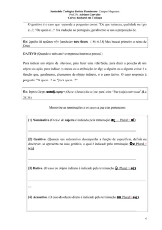 Seminário Teológico Batista Fluminense- Campus Mageense
Prof. Pr. Adriano Carvalho
Curso: Bacharel em Teologia
__________________________________________________________________________________________

O genitivo é o caso que responde a perguntas como: “De que natureza, qualidade ou tipo
é...?, “De quem é...?. Na tradução ao português, geralmente se usa a preposição de.
Ex: ζητεῖτε δὲ πρῶτον τὴν βασιλείαν του θεου ( Mt 6.33) Mas buscai primeiro o reino de
Deus
DATIVO (Quando o substantivo expressa interesse pessoal)
Para indicar um objeto de interesse, para fazer uma referência, para dizer a posição de um
objeto ou ação, para indicar os meios ou a atribuição de algo a alguém ou a alguma coisa: é a
função que, geralmente, chamamos de objeto indireto, é o caso dativo. O caso responde à
pergunta: “A quem...? ou “para quem...?”
Ex: Ιησου λεγει autoij,ειρηνη Øµιν- (Jesus) diz a (ou: para) eles “Paz (seja) convosco”.(Lc
24.36)
Memorize as terminações e os casos a que elas pertencem:
(1) Nominativo (O caso do sujeito é indicado pela terminação oς – Plural > oi)
__________________________________________________________________
(2) Genitivo. (Quando um substantivo desempenha a função de especificar, definir ou
descrever, se apresenta no caso genitivo, o qual é indicado pela terminação Ou Plural >

wn)
__________________________________________________________________
(3) Dativo. (O caso do objeto indireto é indicado pela terminação ῷ Plural > oij)
________________________________________________________________________
__
(4) Acusativo. (O caso do objeto direto é indicado pela terminação on Plural> ouj)
__________________________________________________________________
4

 