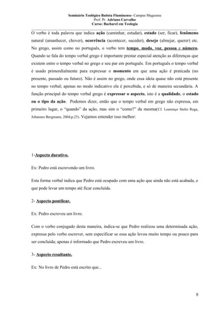 Seminário Teológico Batista Fluminense- Campus Mageense
Prof. Pr. Adriano Carvalho
Curso: Bacharel em Teologia
__________________________________________________________________________________________

O verbo é toda palavra que indica ação (caminhar, estudar), estado (ser, ficar), fenômeno
natural (amanhecer, chover), ocorrência (acontecer, suceder), desejo (almejar, querer) etc.
No grego, assim como no português, o verbo tem tempo, modo, voz, pessoa e número.
Quando se fala do tempo verbal grego é importante prestar especial atenção as diferenças que
existem entre o tempo verbal no grego e seu par em português. Em português o tempo verbal
é usado primordialmente para expressar o momento em que uma ação é praticada (no
presente, passado ou futuro). Não é assim no grego, onde essa ideia quase não está presente
no tempo verbal; apenas no modo indicativo ela é percebida, e só de maneira secundária. A
função principal do tempo verbal grego é expressar o aspecto, isto é a qualidade, o estado
ou o tipo da ação. Podemos dizer, então que o tempo verbal em grego não expressa, em
primeiro lugar, o “quando” da ação, mas sim o “como?” da mesma( Cf. Lourenço Stelio Rega,
Johannes Bergmann, 2004,p.25).

Vejamos entender isso melhor:

1-Aspecto durativo.
Ex: Pedro está escrevendo um livro.
Esta forma verbal indica que Pedro está ocupado com uma ação que ainda não está acabada, e
que pode levar um tempo até ficar concluída.
2- Aspecto pontilear.
Ex: Pedro escreveu um livro.
Com o verbo conjugado desta maneira, indica-se que Pedro realizou uma determinada ação,
expressa pelo verbo escrever, sem especificar se essa ação levou muito tempo ou pouco para
ser concluída; apenas é informado que Pedro escreveu um livro.
3- Aspecto resultante.
Ex: No livro de Pedro está escrito que...

8

 