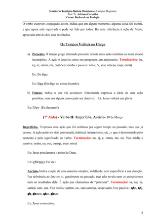 Seminário Teológico Batista Fluminense- Campus Mageense
Prof. Pr. Adriano Carvalho
Curso: Bacharel em Teologia
__________________________________________________________________________________________

O verbo escrever, conjugado assim, indica que em algum momento, alguma coisa foi escrita,
e que agora está registrada e pode ser lida por todos. Há uma referência à ação de Pedro,
apreciada através dos seus resultados.

Os Tempos Verbais no Grego
a) Presente- O tempo grego chamado presente denota uma ação contínua ou num estado
incompleto. A ação é descrita como em progresso, em andamento. Terminações: (w,
eij, ei, omen, ete, ousi-Voz média e passiva: omai, V, etai, omeqa, esqa, ontai)
Ex: Eu digo.
Ex: lšgw (Eu digo ou estou dizendo).
b) Futuro- Indica o que vai acontecer. Geralmente expressa a ideia de uma ação
pontilear, mas em alguns casos pode ser durativa. Ex: Jesus voltará em glória
Ex: lÚsw (Eu desatarei)

(7ª Aula) - Verbo II: Imperfeito, Aoristo- 19 de Março
Imperfeito- Expressa uma ação que foi contínua por algum tempo no passado, mas que já
cessou. A ação pode ter sido continuada, habitual, intermitente, etc., o que é determinado pelo
contexto e pelo significado do verbo. Terminação: on, ej, e, omen, ete, on. Voz média e
passiva: omhn, ou, eto, omeqa, esqe, onto)
Ex: Jesus proclamava o reino de Deus.
Ex: œblepon ( Eu via)
Aoristo- Indica a ação de uma maneira simples, indefinida, sem especificar a sua duração.
Faz referência ao fato em si, geralmente no passado, mas não revela nem os antecedentes
nem os resultados dele. É ação que chamamos de “pontilear”. Terminação: sa, saj, se,
samen, sate, san. Voz média: samhn, sw, sato,sameqa, sasqe,santo.Voz passiva : qhn, qhj,
qh, qhmen, qhte, qhsan
Ex: Jesus ressuscitou.
9

 