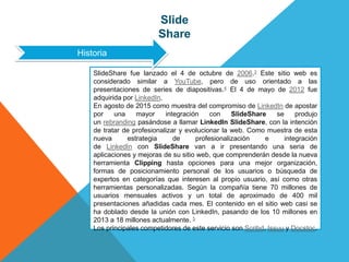 Slide
Share
SlideShare fue lanzado el 4 de octubre de 2006.3 Este sitio web es
considerado similar a YouTube, pero de uso orientado a las
presentaciones de series de diapositivas.4 El 4 de mayo de 2012 fue
adquirida por LinkedIn.
En agosto de 2015 como muestra del compromiso de LinkedIn de apostar
por una mayor integración con SlideShare se produjo
un rebranding pasándose a llamar LinkedIn SlideShare, con la intención
de tratar de profesionalizar y evolucionar la web. Como muestra de esta
nueva estrategia de profesionalización e integración
de LinkedIn con SlideShare van a ir presentando una seria de
aplicaciones y mejoras de su sitio web, que comprenderán desde la nueva
herramienta Clipping hasta opciones para una mejor organización,
formas de posicionamiento personal de los usuarios o búsqueda de
expertos en categorías que interesen al propio usuario, así como otras
herramientas personalizadas. Según la compañía tiene 70 millones de
usuarios mensuales activos y un total de aproximado de 400 mil
presentaciones añadidas cada mes. El contenido en el sitio web casi se
ha doblado desde la unión con LinkedIn, pasando de los 10 millones en
2013 a 18 millones actualmente. 5
Los principales competidores de este servicio son Scribd, Issuu y Docstoc.
Historia
 