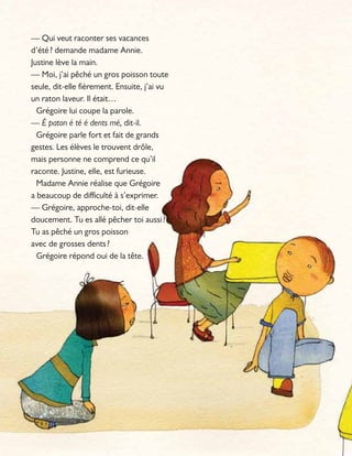— Qui veut raconter ses vacances
d’été? demande madame Annie.
Justine lève la main.
— Moi, j’ai pêché un gros poisson toute
seule, dit-elle fièrement. Ensuite, j’ai vu
un raton laveur. Il était…
Grégoire lui coupe la parole.
— É paton é té é dents mé, dit-il.
Grégoire parle fort et fait de grands
gestes. Les élèves le trouvent drôle,
mais personne ne comprend ce qu’il
raconte. Justine, elle, est furieuse.
Madame Annie réalise que Grégoire
a beaucoup de difficulté à s’exprimer.
— Grégoire, approche-toi, dit-elle
doucement. Tu es allé pêcher toi aussi?
Tu as pêché un gros poisson
avec de grosses dents?
Grégoire répond oui de la tête.
 