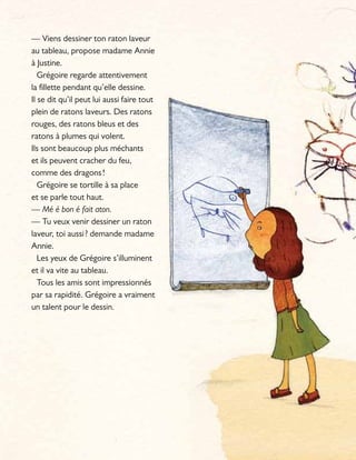 — Viens dessiner ton raton laveur
au tableau, propose madame Annie
à Justine.
Grégoire regarde attentivement
la fillette pendant qu’elle dessine.
Il se dit qu’il peut lui aussi faire tout
plein de ratons laveurs. Des ratons
rouges, des ratons bleus et des
ratons à plumes qui volent.
Ils sont beaucoup plus méchants
et ils peuvent cracher du feu,
comme des dragons!
Grégoire se tortille à sa place
et se parle tout haut.
— Mé é bon é fait aton.
— Tu veux venir dessiner un raton
laveur, toi aussi? demande madame
Annie.
Les yeux de Grégoire s’illuminent
et il va vite au tableau.
Tous les amis sont impressionnés
par sa rapidité. Grégoire a vraiment
un talent pour le dessin.
 