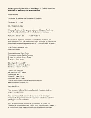 Catalogage avant publication de Bibliothèque et Archives nationales
du Québec et Bibliothèque et Archives Canada
Noreau, Danielle
Les victoires de Grégoire : une histoire sur-- la dysphasie
Pour enfants de 4 à 8 ans.
ISBN 978-2-89512-878-6
1. Langage, Troubles du-Ouvrages pour la jeunesse. 2. Langage, Troubles du,
chez l’enfant. I. Jorisch, Stéphane. II. Titre. III. Collection : Histoire sur--.
RC423.N67 2010 j616.85’5 C2009-942369-3
Aucune édition, impression, adaptation ou reproduction de ce texte, par
quelque procédé que ce soit, tant électronique que mécanique, en particulier par
photocopie ou microfilm, ne peut être faite sans l’autorisation écrite de l’éditeur.
© Les Éditions Héritage inc. 2010
Tous droits réservés
Directrice éditoriale : Claire Chabot
Réviseure-correctrice : Danielle Patenaude
Droits et permissions : Barbara Creary
Graphisme : Nancy Jacques
Dépôt légal : 2e
trimestre 2010
Bibliothèque et Archives du Québec
Bibliothèque nationale du Canada
Dominique et compagnie
300, rue Arran, Saint-Lambert
(Québec) J4R 1K5
Téléphone : 514 875-0327
Télécopieur : 450 672-5448
Courriel : dominiqueetcompagnie@editionsheritage.com
www.dominiqueetcompagnie.com
Imprimé en Chine
Nous remercions le Conseil des Arts du Canada de l’aide accordée à notre
programme de publication.
Nous reconnaissons l’aide financière du gouvernement du Canada par
l’entremise du Programme d’aide au développement de l’industrie de l’édition
(PADIÉ) pour nos activités d’édition.
Nous reconnaissons l’aide financière du gouvernement du Québec par
l’entremise du Programme de crédit d’impôt pour l’édition de livres – SODEC –
et du Programme d’aide aux entreprises du livre et de l’édition spécialisée.
 