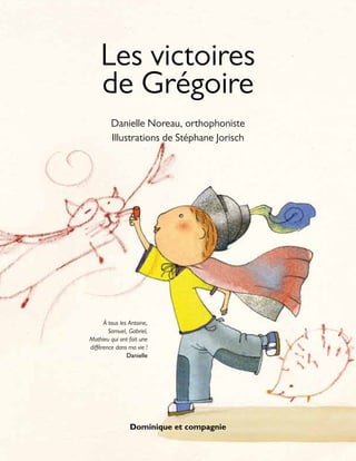Dominique et compagnie
Les victoires
de Grégoire
Danielle Noreau, orthophoniste
Illustrations de Stéphane Jorisch
À tous les Antoine,
Samuel, Gabriel,
Mathieu qui ont fait une
différence dans ma vie !
Danielle
 