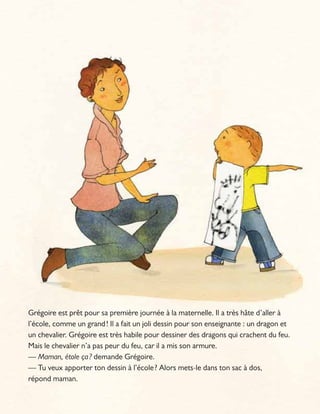Grégoire est prêt pour sa première journée à la maternelle. Il a très hâte d’aller à
l’école, comme un grand! Il a fait un joli dessin pour son enseignante : un dragon et
un chevalier. Grégoire est très habile pour dessiner des dragons qui crachent du feu.
Mais le chevalier n’a pas peur du feu, car il a mis son armure.
— Maman, étole ça? demande Grégoire.
— Tu veux apporter ton dessin à l’école? Alors mets-le dans ton sac à dos,
répond maman.
 