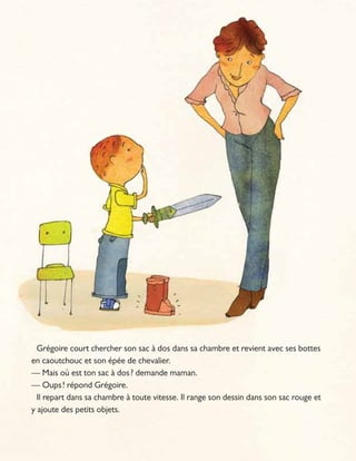 Grégoire court chercher son sac à dos dans sa chambre et revient avec ses bottes
en caoutchouc et son épée de chevalier.
— Mais où est ton sac à dos? demande maman.
— Oups! répond Grégoire.
Il repart dans sa chambre à toute vitesse. Il range son dessin dans son sac rouge et
y ajoute des petits objets.
 