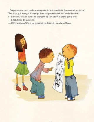 Grégoire entre dans sa classe et regarde les autres enfants. Il ne connaît personne!
Tout à coup, il aperçoit Xavier qui était à la garderie avec lui l’année dernière.
Il l’a reconnu tout de suite! Il s’approche de son ami et le prend par le bras.
— É fait dessin, dit Grégoire.
— Oh! c’est beau! C’est toi qui as fait ce dessin-là! s’exclame Xavier.
 