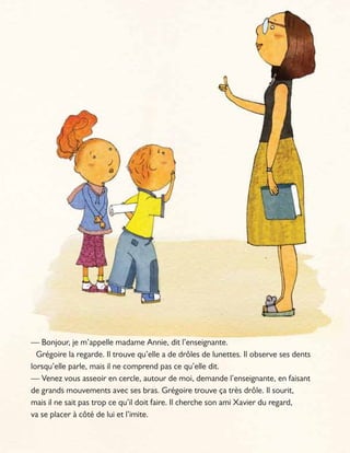 — Bonjour, je m’appelle madame Annie, dit l’enseignante.
Grégoire la regarde. Il trouve qu’elle a de drôles de lunettes. Il observe ses dents
lorsqu’elle parle, mais il ne comprend pas ce qu’elle dit.
— Venez vous asseoir en cercle, autour de moi, demande l’enseignante, en faisant
de grands mouvements avec ses bras. Grégoire trouve ça très drôle. Il sourit,
mais il ne sait pas trop ce qu’il doit faire. Il cherche son ami Xavier du regard,
va se placer à côté de lui et l’imite.
 