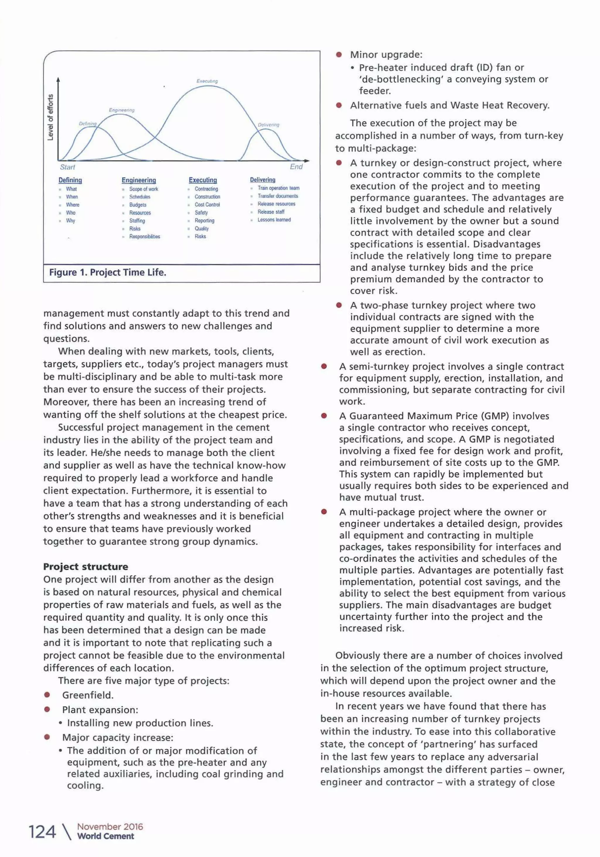 I
E1t.cuM9
en
'!:
.g
"'0
Qj
>
~
Start End
Defining Engineering Executing ~
What ScopeoloOll< Con~ lrBr'I oplfabon 1eam
Whln ~ Consuucllon Transferdoo.menls
Wheno Budgots eo..Contra Reltase...,,.....
Who Resources Safely Release •tall
Why Staffing RoportJng Le<sonslUmld
Risks Quljty
R__..,. Risb
Figure 1. Project Time life.
management must constantly adapt to this trend and
find solutions and answers t o new challenges and
questions.
When dealing with new markets, tools, client s,
targets, suppliers etc., today's project managers must
be multi-disciplinary and be able to multi-task more
than ever to ensure the success of their projects.
Moreover, there has been an increasing trend of
wanting off the shelf solutions at the cheapest price.
Successful project management in the cement
industry lies in the ability of the project team and
its leader. He/she needs to manage both the client
and supplier as well as have the technical know-how
required to properly lead a workforce and handle
client expectation. Furthermore, it is essential to
have a team that has a strong understanding of each
other's strengths and weaknesses and it is beneficial
to ensure that t eams have previously worked
together to guarantee strong group dynamics.
Project structure
One project will differ from another as the design
is based on natural resources, physical and chemical
properties of raw materials and fuels, as well as the
required quantity and quality. It is only once this
has been det ermined that a design can be made
and it is important to note that replicating such a
project cannot be feasible due to the environmental
differences of each location.
There are five major type of projects:
• Greenfield.
• Plant expansion:
• Installing new production lines.
• Major capacity increase:
• The additio n of or major modification of
equipment, such as the pre-heater and any
related auxiliaries, including coal grinding and
cooling.
124 
November 2016
World Cement
• Minor upgrade:
• Pre-heater induced draft (ID) fan or
'de-bottlenecking' a conveying system or
feeder.
• Alternative fuels and Waste Heat Recovery.
The execution of the project may be
accomplished in a number of ways, from turn-key
to multi-package:
• A turnkey or design-construct project, w here
one contractor commits to the complete
execution of t he project and to meeting
performance guarantees. The advantages are
a fixed budget and schedule and relatively
little involvement by the owner but a sound
contract with detailed scope and clear
specifications is essential. Disadvantages
include the relatively long t ime to prepare
and analyse turnkey bids and the price
premium demanded by t he contractor to
cover risk.
• A two-phase turnkey project where two
individual contracts are signed with the
equipment supplier to determine a more
accurate amount of civil work execution as
well as erection.
• A semi-turnkey project involves a single contract
for equipment supply, erection, installation, and
commissioning, but separate contracting for civil
work.
• A Guaranteed Maximum Price (GMP) involves
a single contractor who receives concept,
specifications, and scope. A GMP is negotiated
involving a fixed fee for design work and profit,
and reimbursement of site costs up to the GMP.
This system can rapidly be implemented but
usual ly requires both sides to be experienced and
have mutual trust.
• A multi-package proj ect where the owner or
engineer undertakes a detailed design, provides
all equipment and contracting in multiple
packages, takes responsibility for interfaces and
co-ordinates the activit ies and schedules of the
mult iple parties. Advantages are potentially fast
implementation, potential cost savings, and the
ability t o select the best equipment from various
suppliers. The main disadvantages are budget
uncertainty further into the project and the
increased risk.
Obviously there are a number of choices involved
in the selection of t he optimum project structure,
which will depend upon the project owner and the
in-house resources available.
In recent years we have found that there has
been an increasing number of turnkey projects
w ithin the industry. To ease into this collaborative
state, the concept of 'partnering' has surfaced
in the last few years to replace any adversarial
relationships amongst the different parties - owner,
engineer and contractor - with a strategy of close
 