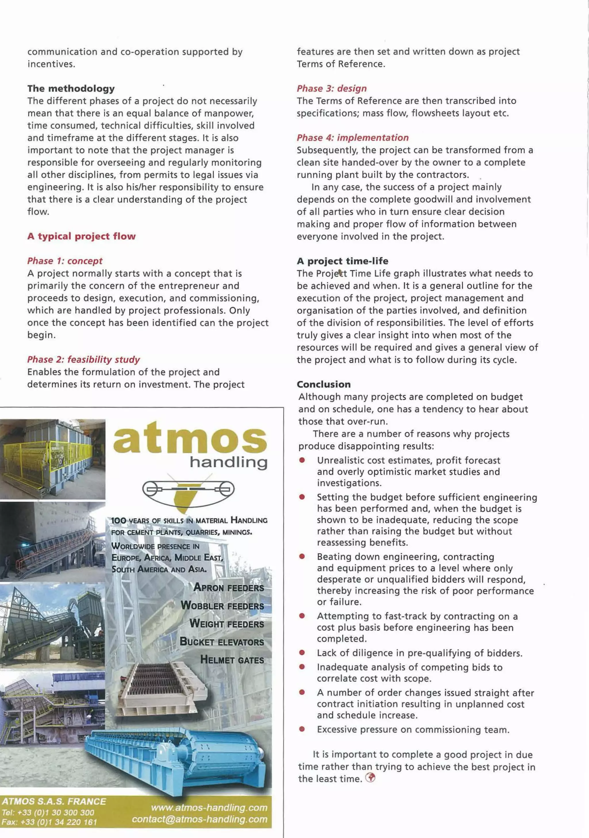 communication and co-operation supported by
incentives.
The methodology
The different phases of a project do not necessarily
mean that there is an equal balance of manpower,
t ime consumed, technical difficulties, skill involved
and timeframe at the different stages. It is also
important to note that the project manager is
responsible for overseeing and regularly monitoring
all other disciplines, from permits to legal issues via
engineering. It is also his/her responsibility to ensure
that there is a clear understanding of the project
flow.
A typical project flow
Phase 1: concept
A project normally starts with a concept that is
primarily the concern of the entrepreneur and
proceeds to design, execution, and commissioning,
which are handled by project professionals. Only
once the concept has been identified can the project
begin.
Phase 2: feasibility study
Enables the formulation of the project and
determines its return on investment. The project
atmoshandling
00 '(.EARS OF SKILLS IN MATERIAL HANDLINC
FOR CEMENT PlANTS, QUARRIES, MININCS.
WoRLDWI~ PRESENCE IN
EUROPE. MICA. MIDDLE EAST,
SOUTH AMERICA AND ASIA.
WEIGHT FEEDERS
BUCKET ELEVATORS
HELMET GATES
features are then set and w ritten dow n as project
Terms of Reference.
Phase 3: design
The Terms of Reference are then transcribed into
specifications; mass flow, flowsheets layout etc.
Phase 4: implementation
Subsequently, the project can be transformed from a
clean site handed-over by the owner to a complete
running plant built by the contractors.
In any case, the success of a project mainly
depends on the complete goodwill and involvement
of all parties who in turn ensure clear decision
making and proper flow of information between
everyone involved in the project.
A project time-life
The Projet Time Life graph illustrates what needs to
be achieved and when. It is a general outline for the
execution of the project, project management and
organisation of the parties involved, and definition
of the division of responsibilities. The level of efforts
truly gives a clear insight into when most of the
resources will be required and gives a general view of
the project and what is to follow during its cycle.
Conclusion
Although many projects are completed on budget
and on schedule, one has a tendency to hear about
those that over-run.
There are a number of reasons why projects
produce disappointing results:
• Unrealistic cost estimates, profit forecast
and overly optimistic market studies and
investigations.
• Setting the budget before sufficient engineering
has been performed and, when the budget is
shown to be inadequate, reducing the scope
rather than raising the budget but without
reassessing benefits.
• Beating down engineering, contracting
and equipment prices to a level where only
desperate or unqualified bidders will respond,
thereby increasing the risk of poor performance
or failure.
• Attempting to fast-track by contracting on a
cost plus basis before engineering has been
completed.
• Lack of diligence in pre-qualifying of bidders.
• Inadequate analysis of competing bids to
correlate cost with scope.
• A number of order changes issued straight after
contract initiation resulting in unplanned cost
and schedule increase.
• Excessive pressure on commissioning team.
It is important to complete a good project in due
time rather than t rying to achieve the best project in
the least time. ~
 