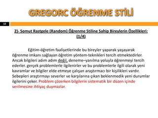 2)- Somut Rastgele (Random) Öğrenme Stiline Sahip Bireylerin Özellikleri:
(1/4)
Eğitim-öğretim faaliyetlerinde bu bireyler yaparak yaşayarak
öğrenme imkanı sağlayan öğretim yöntem-teknikleri tercih etmektedirler.
Ancak bilgileri adım adım değil, deneme–yanılma yoluyla öğrenmeyi tercih
ederler. gerçek problemlerle ilgilenirler ve bu problemlerle ilgili olarak yeni
kavramlar ve bilgiler elde etmeye çalışan araştırmacı bir kişilikleri vardır.
Sebepleri araştırmayı severler ve karşılarına çıkan beklenmedik yeni durumlar
ilgilerini çeker. Problem çözerken bilgilerin sistematik bir düzen içinde
verilmesine ihtiyaç duymazlar.
GREGORC ÖĞRENME STİLİ
10
 