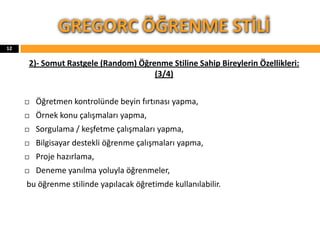 2)- Somut Rastgele (Random) Öğrenme Stiline Sahip Bireylerin Özellikleri:
(3/4)
 Öğretmen kontrolünde beyin fırtınası yapma,
 Örnek konu çalışmaları yapma,
 Sorgulama / keşfetme çalışmaları yapma,
 Bilgisayar destekli öğrenme çalışmaları yapma,
 Proje hazırlama,
 Deneme yanılma yoluyla öğrenmeler,
bu öğrenme stilinde yapılacak öğretimde kullanılabilir.
GREGORC ÖĞRENME STİLİ
12
 