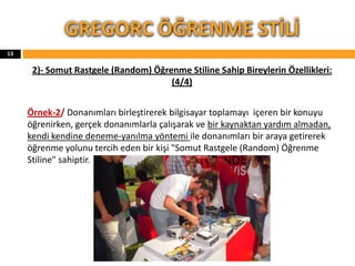 2)- Somut Rastgele (Random) Öğrenme Stiline Sahip Bireylerin Özellikleri:
(4/4)
Örnek-2/ Donanımları birleştirerek bilgisayar toplamayı içeren bir konuyu
öğrenirken, gerçek donanımlarla çalışarak ve bir kaynaktan yardım almadan,
kendi kendine deneme-yanılma yöntemi ile donanımları bir araya getirerek
öğrenme yolunu tercih eden bir kişi "Somut Rastgele (Random) Öğrenme
Stiline" sahiptir.
GREGORC ÖĞRENME STİLİ
13
 
