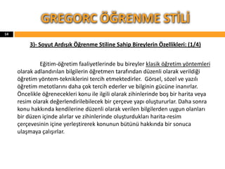 3)- Soyut Ardışık Öğrenme Stiline Sahip Bireylerin Özellikleri: (1/4)
Eğitim-öğretim faaliyetlerinde bu bireyler klasik öğretim yöntemleri
olarak adlandırılan bilgilerin öğretmen tarafından düzenli olarak verildiği
öğretim yöntem-tekniklerini tercih etmektedirler. Görsel, sözel ve yazılı
öğretim metotlarını daha çok tercih ederler ve bilginin gücüne inanırlar.
Öncelikle öğrenecekleri konu ile ilgili olarak zihinlerinde boş bir harita veya
resim olarak değerlendirilebilecek bir çerçeve yapı oluştururlar. Daha sonra
konu hakkında kendilerine düzenli olarak verilen bilgilerden uygun olanları
bir düzen içinde alırlar ve zihinlerinde oluşturdukları harita-resim
çerçevesinin içine yerleştirerek konunun bütünü hakkında bir sonuca
ulaşmaya çalışırlar.
GREGORC ÖĞRENME STİLİ
14
 